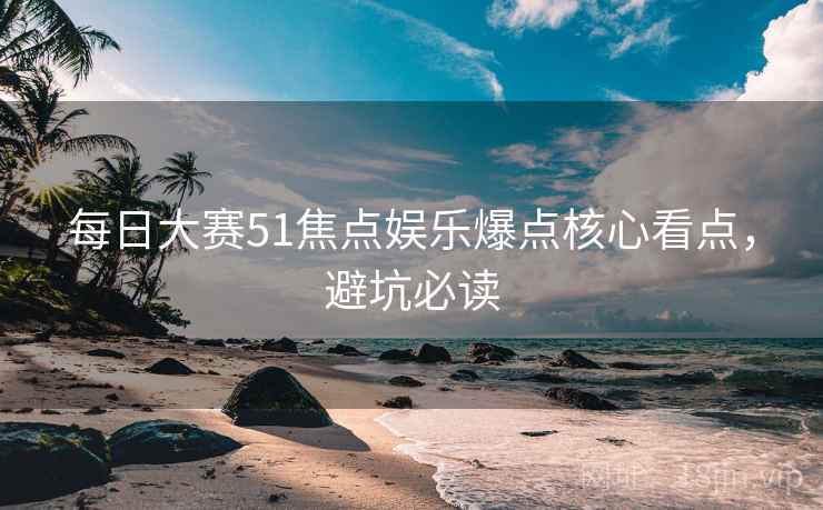 每日大赛51焦点娱乐爆点核心看点，避坑必读