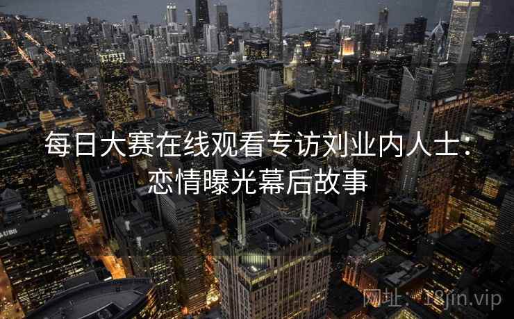 每日大赛在线观看专访刘业内人士：恋情曝光幕后故事