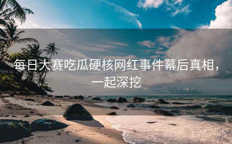 每日大赛吃瓜硬核网红事件幕后真相，一起深挖