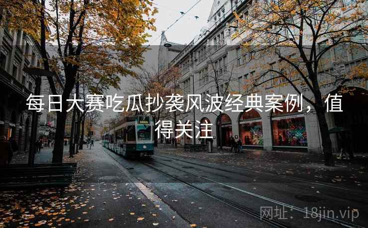 每日大赛吃瓜抄袭风波经典案例，值得关注