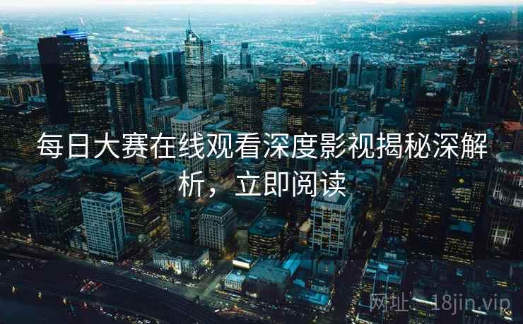 每日大赛在线观看深度影视揭秘深解析，立即阅读