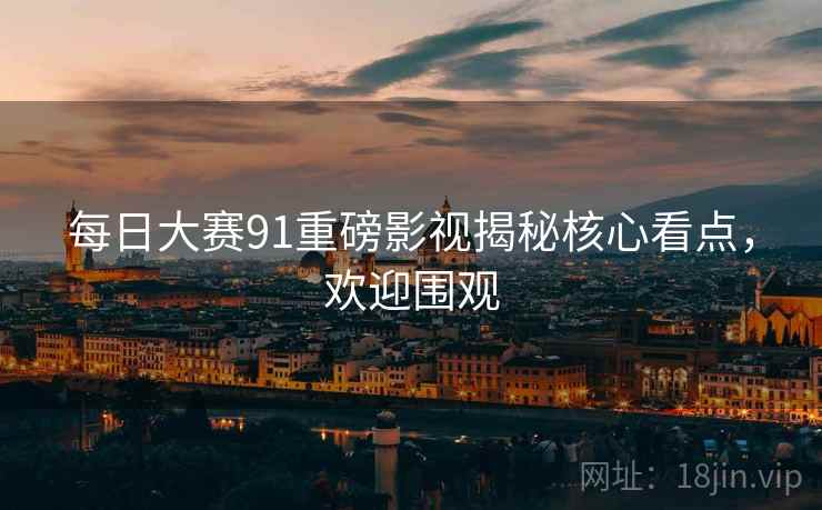 每日大赛91重磅影视揭秘核心看点，欢迎围观