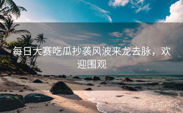每日大赛吃瓜抄袭风波来龙去脉，欢迎围观