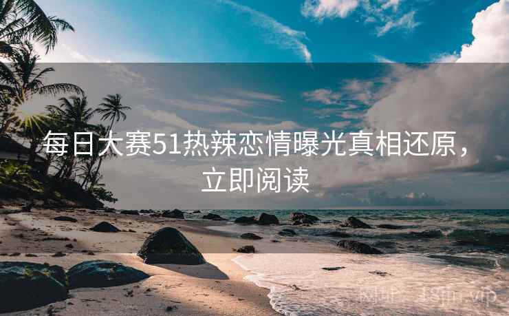 每日大赛51热辣恋情曝光真相还原，立即阅读