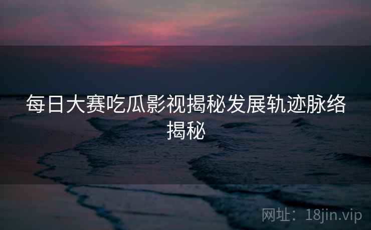 每日大赛吃瓜影视揭秘发展轨迹脉络揭秘