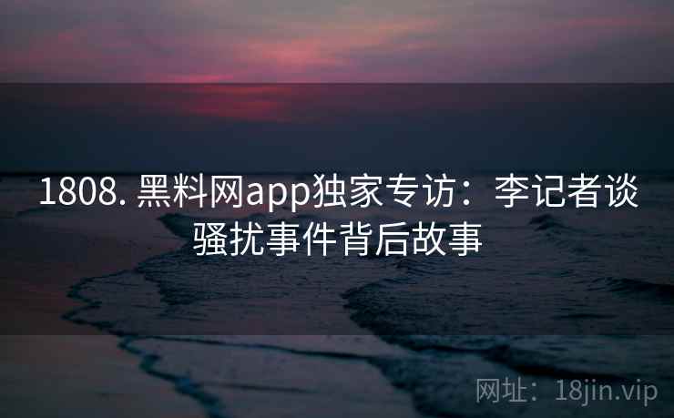 1808. 黑料网app独家专访：李记者谈骚扰事件背后故事