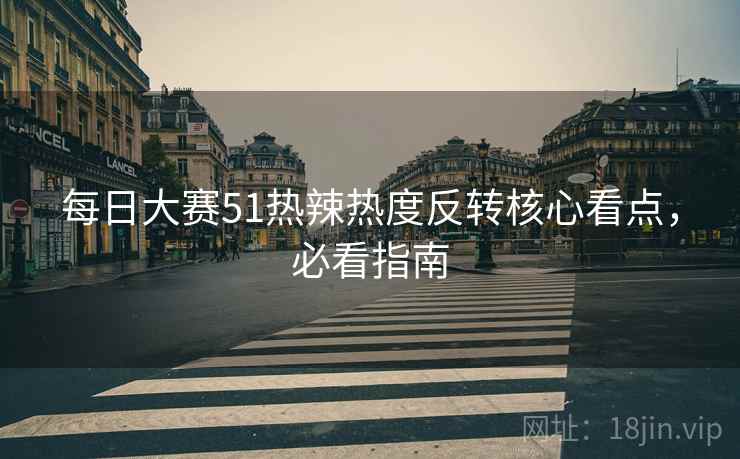每日大赛51热辣热度反转核心看点，必看指南