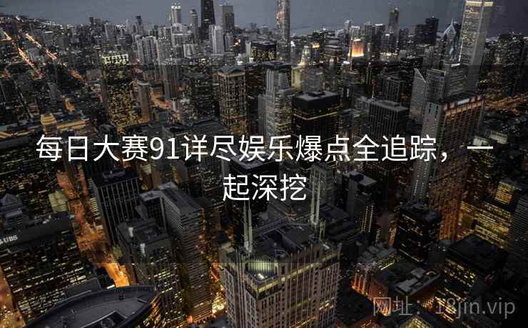 每日大赛91详尽娱乐爆点全追踪，一起深挖