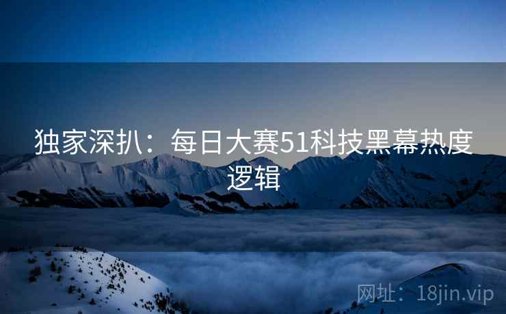 独家深扒：每日大赛51科技黑幕热度逻辑
