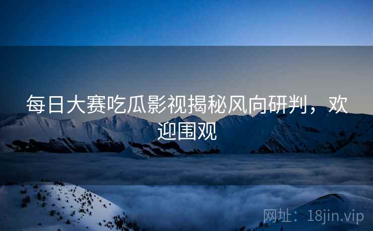 每日大赛吃瓜影视揭秘风向研判，欢迎围观