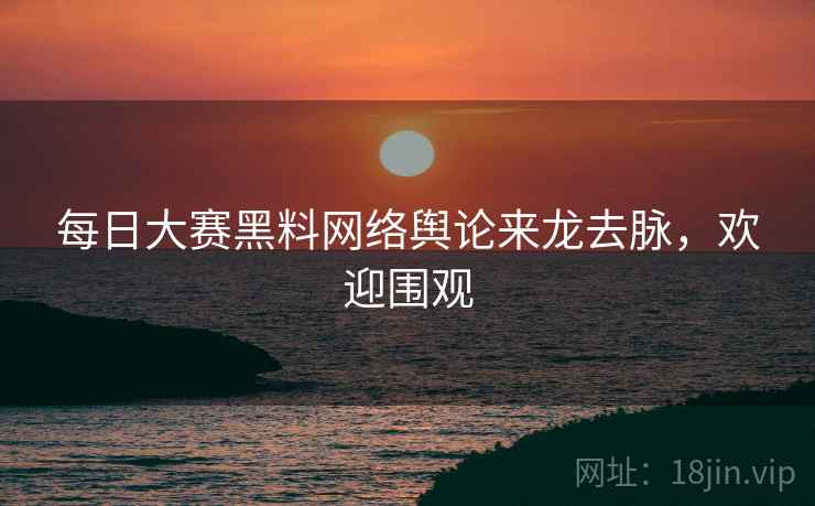 每日大赛黑料网络舆论来龙去脉，欢迎围观