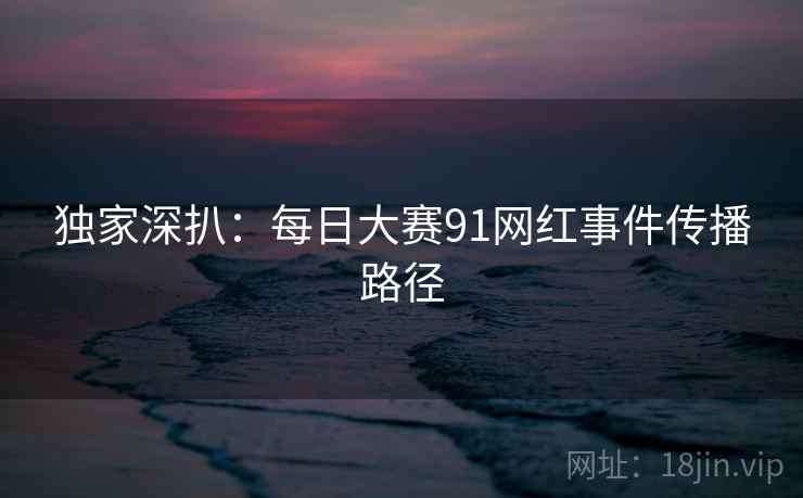 独家深扒：每日大赛91网红事件传播路径