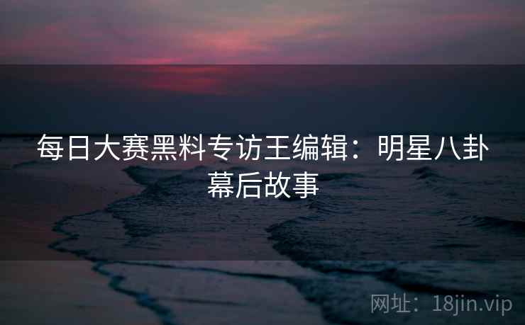 每日大赛黑料专访王编辑：明星八卦幕后故事