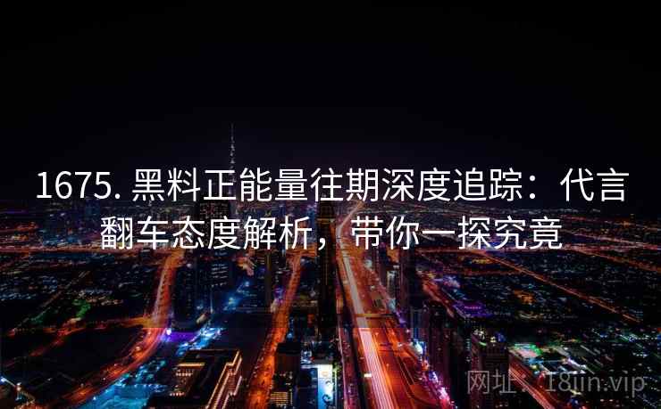 1675. 黑料正能量往期深度追踪：代言翻车态度解析，带你一探究竟