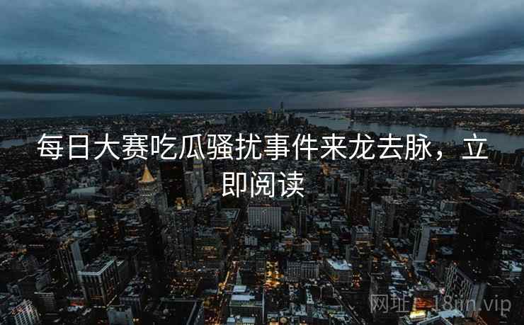 每日大赛吃瓜骚扰事件来龙去脉，立即阅读