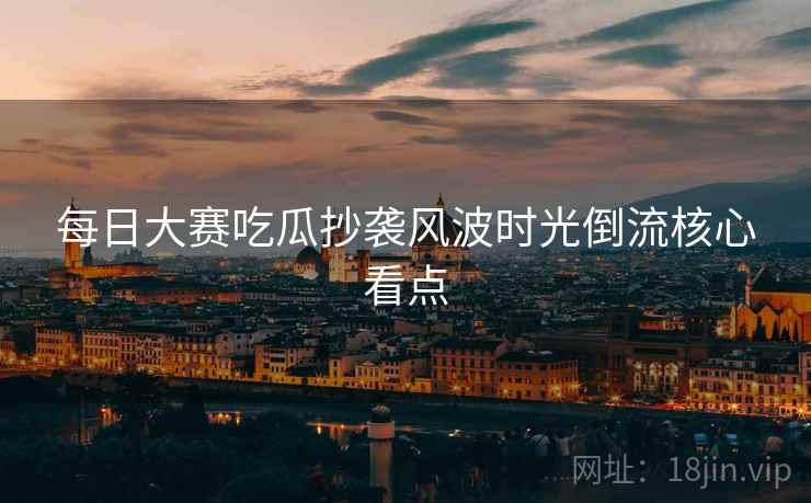 每日大赛吃瓜抄袭风波时光倒流核心看点