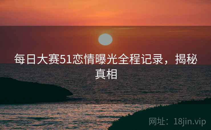 每日大赛51恋情曝光全程记录，揭秘真相