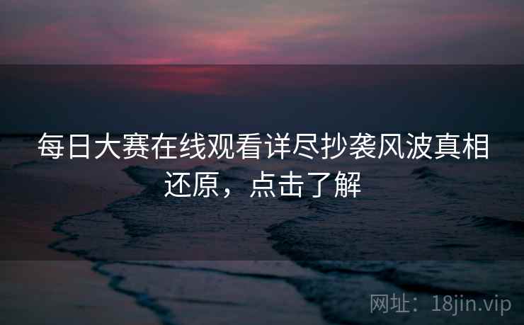 每日大赛在线观看详尽抄袭风波真相还原，点击了解