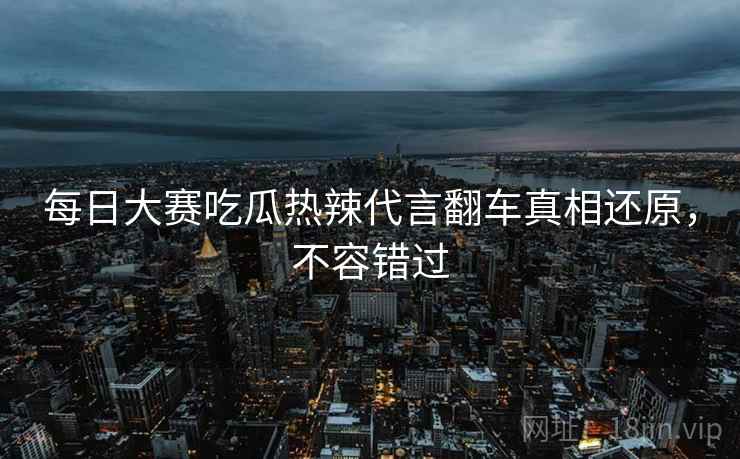 每日大赛吃瓜热辣代言翻车真相还原，不容错过