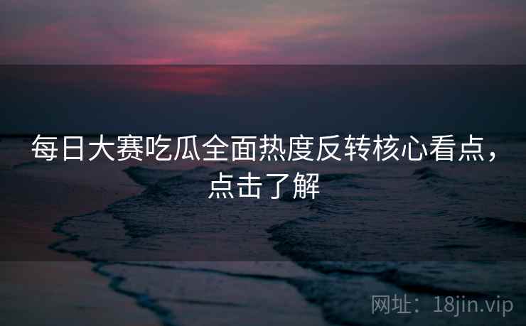 每日大赛吃瓜全面热度反转核心看点，点击了解