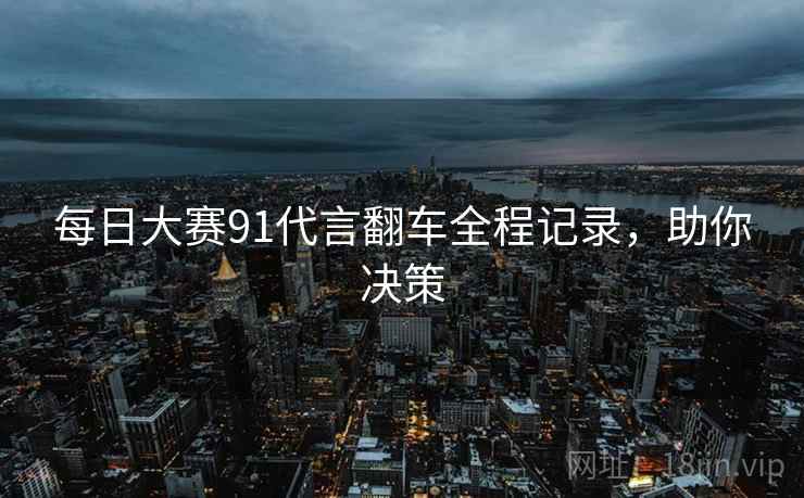 每日大赛91代言翻车全程记录，助你决策