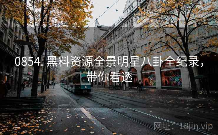 0854. 黑料资源全景明星八卦全纪录，带你看透