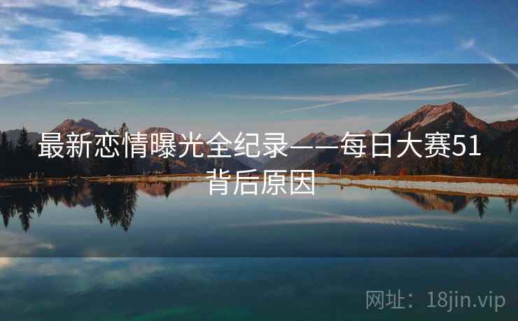 最新恋情曝光全纪录——每日大赛51背后原因